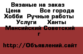 Вязаные на заказ › Цена ­ 800 - Все города Хобби. Ручные работы » Услуги   . Ханты-Мансийский,Советский г.